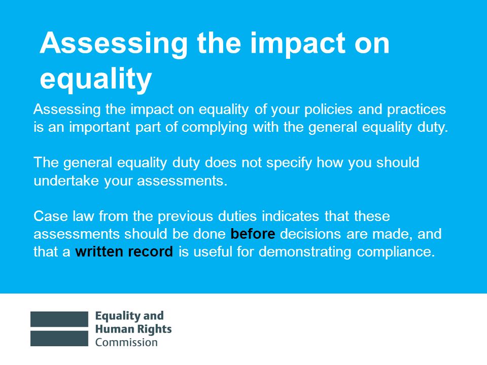 1/30/ Assessing the impact on equality Assessing the impact on equality of your policies and practices is an important part of complying with the general equality duty.