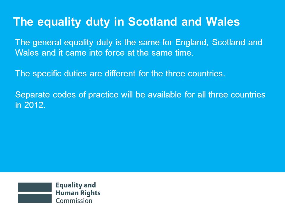 1/30/ The equality duty in Scotland and Wales The general equality duty is the same for England, Scotland and Wales and it came into force at the same time.