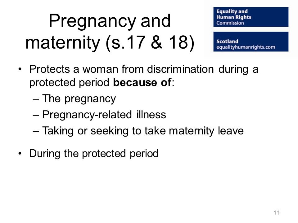 Pregnancy and maternity (s.17 & 18) Protects a woman from discrimination during a protected period because of: –The pregnancy –Pregnancy-related illness –Taking or seeking to take maternity leave During the protected period 11