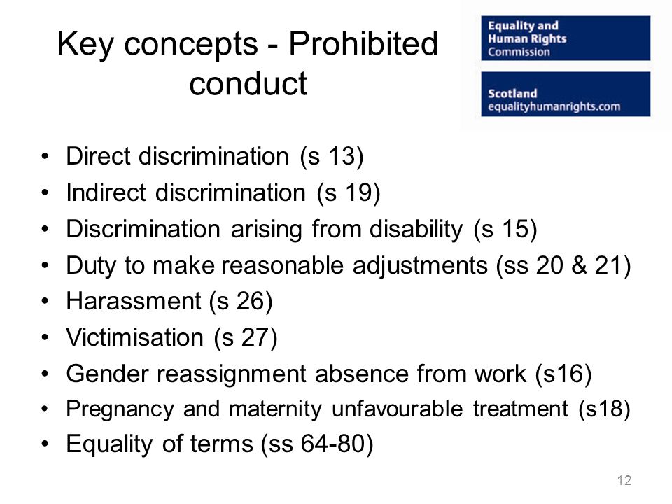 Key concepts - Prohibited conduct Direct discrimination (s 13) Indirect discrimination (s 19) Discrimination arising from disability (s 15) Duty to make reasonable adjustments (ss 20 & 21) Harassment (s 26) Victimisation (s 27) Gender reassignment absence from work (s16) Pregnancy and maternity unfavourable treatment (s18) Equality of terms (ss 64-80) 12