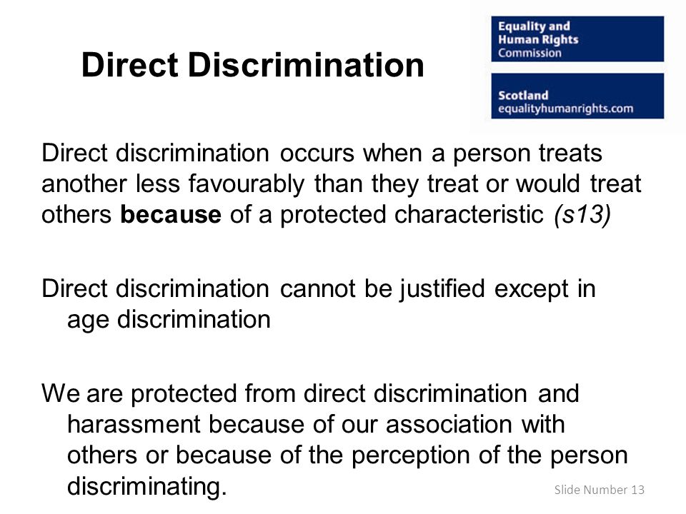 Direct Discrimination Direct discrimination occurs when a person treats another less favourably than they treat or would treat others because of a protected characteristic (s13) Direct discrimination cannot be justified except in age discrimination We are protected from direct discrimination and harassment because of our association with others or because of the perception of the person discriminating.
