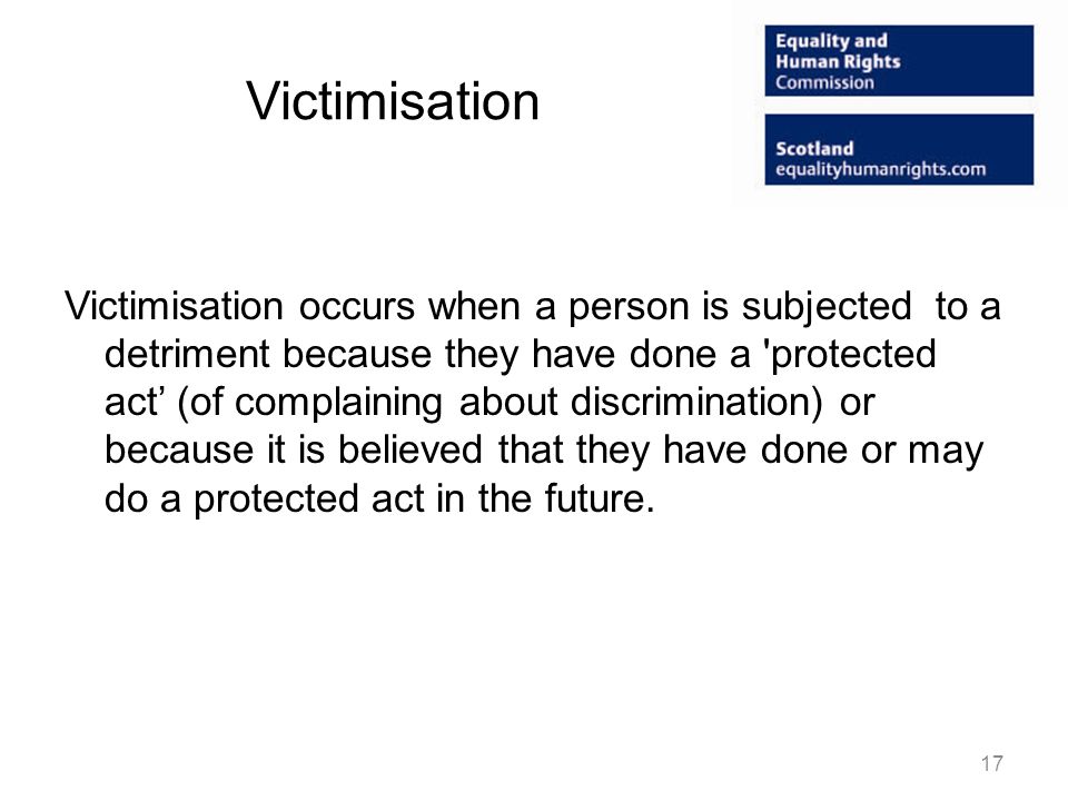 Victimisation Victimisation occurs when a person is subjected to a detriment because they have done a protected act (of complaining about discrimination) or because it is believed that they have done or may do a protected act in the future.