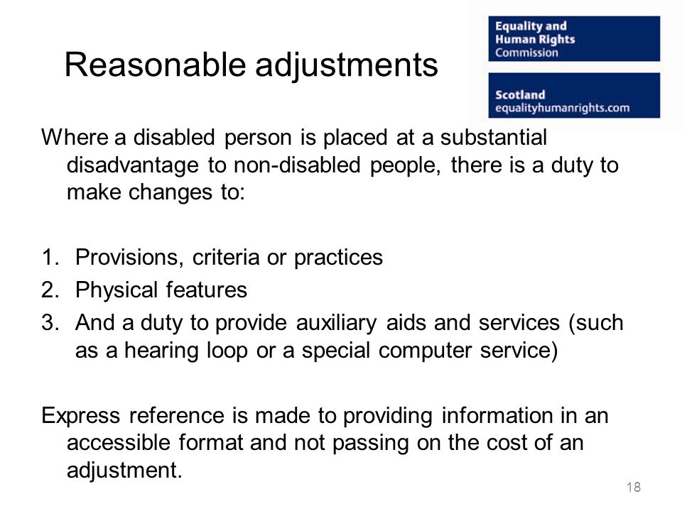 Reasonable adjustments Where a disabled person is placed at a substantial disadvantage to non-disabled people, there is a duty to make changes to: 1.Provisions, criteria or practices 2.Physical features 3.And a duty to provide auxiliary aids and services (such as a hearing loop or a special computer service) Express reference is made to providing information in an accessible format and not passing on the cost of an adjustment.