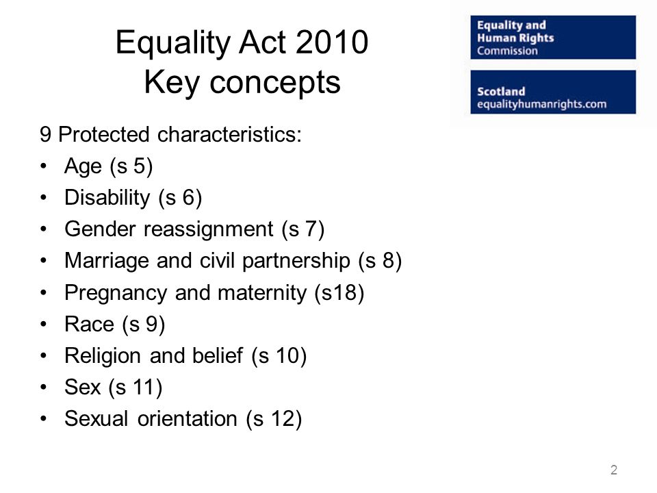Equality Act 2010 Key concepts 9 Protected characteristics: Age (s 5) Disability (s 6) Gender reassignment (s 7) Marriage and civil partnership (s 8) Pregnancy and maternity (s18) Race (s 9) Religion and belief (s 10) Sex (s 11) Sexual orientation (s 12) 2