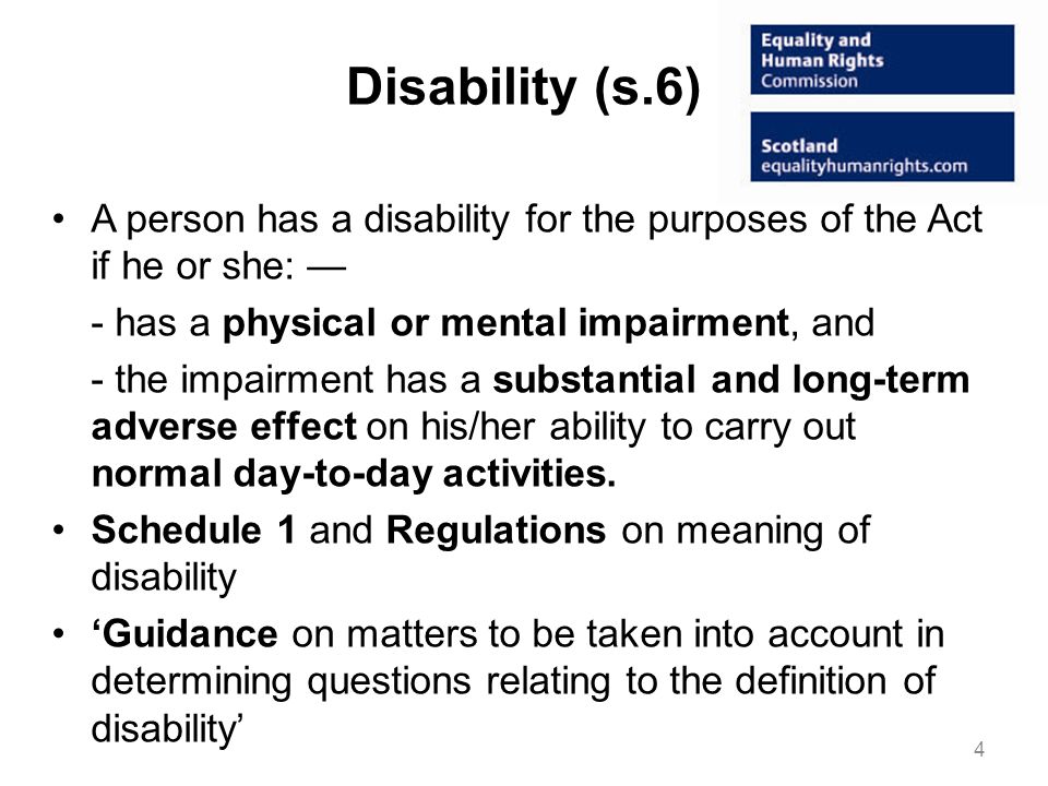 Disability (s.6) A person has a disability for the purposes of the Act if he or she: - has a physical or mental impairment, and - the impairment has a substantial and long-term adverse effect on his/her ability to carry out normal day-to-day activities.