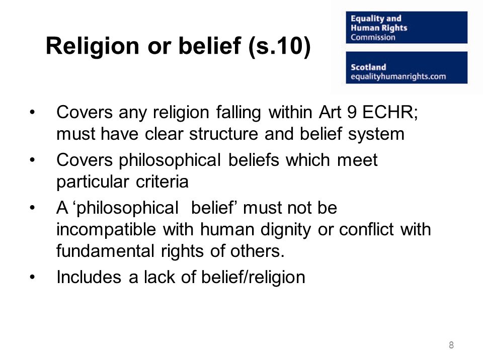 Religion or belief (s.10) Covers any religion falling within Art 9 ECHR; must have clear structure and belief system Covers philosophical beliefs which meet particular criteria A philosophical belief must not be incompatible with human dignity or conflict with fundamental rights of others.
