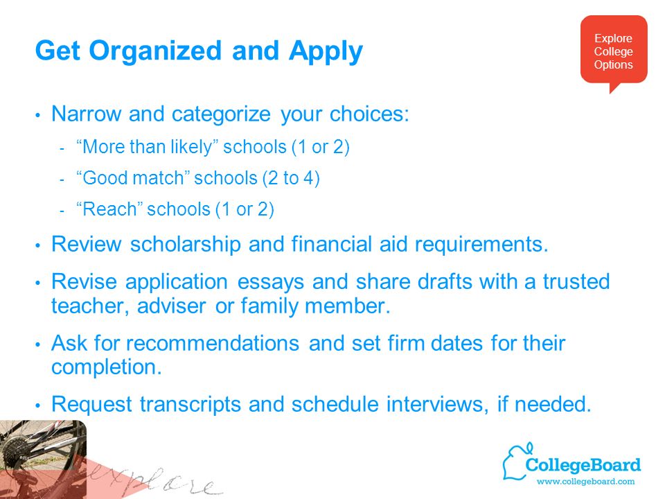 Get Organized and Apply Narrow and categorize your choices: - More than likely schools (1 or 2) - Good match schools (2 to 4) - Reach schools (1 or 2) Review scholarship and financial aid requirements.
