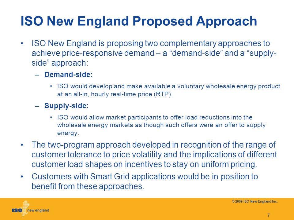 ISO New England Proposed Approach ISO New England is proposing two complementary approaches to achieve price-responsive demand – a demand-side and a supply- side approach: –Demand-side: ISO would develop and make available a voluntary wholesale energy product at an all-in, hourly real-time price (RTP).