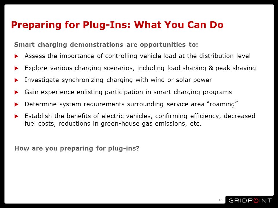 Preparing for Plug-Ins: What You Can Do Smart charging demonstrations are opportunities to: Assess the importance of controlling vehicle load at the distribution level Explore various charging scenarios, including load shaping & peak shaving Investigate synchronizing charging with wind or solar power Gain experience enlisting participation in smart charging programs Determine system requirements surrounding service area roaming Establish the benefits of electric vehicles, confirming efficiency, decreased fuel costs, reductions in green-house gas emissions, etc.