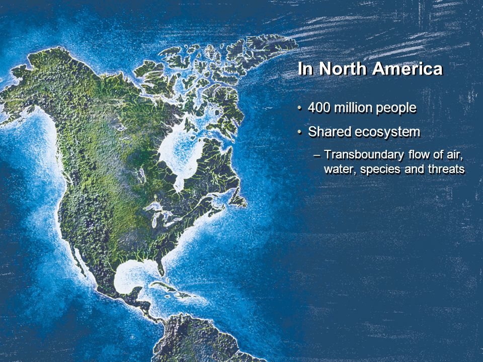 In North America 400 million people Shared ecosystem –Transboundary flow of air, water, species and threats 400 million people Shared ecosystem –Transboundary flow of air, water, species and threats