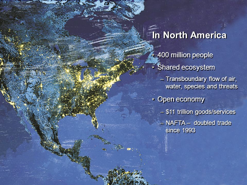 Open economy In North America 400 million people Shared ecosystem –Transboundary flow of air, water, species and threats 400 million people Shared ecosystem –Transboundary flow of air, water, species and threats –$11 trillion goods/services –NAFTA – doubled trade since 1993 –$11 trillion goods/services –NAFTA – doubled trade since 1993