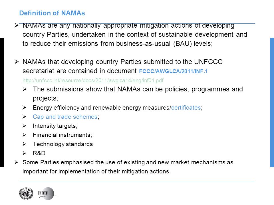 Definition of NAMAs NAMAs are any nationally appropriate mitigation actions of developing country Parties, undertaken in the context of sustainable development and to reduce their emissions from business-as-usual (BAU) levels; NAMAs that developing country Parties submitted to the UNFCCC secretariat are contained in document FCCC/AWGLCA/2011/INF The submissions show that NAMAs can be policies, programmes and projects: Energy efficiency and renewable energy measures/certificates; Cap and trade schemes; Intensity targets; Financial instruments; Technology standards R&D Some Parties emphasised the use of existing and new market mechanisms as important for implementation of their mitigation actions.