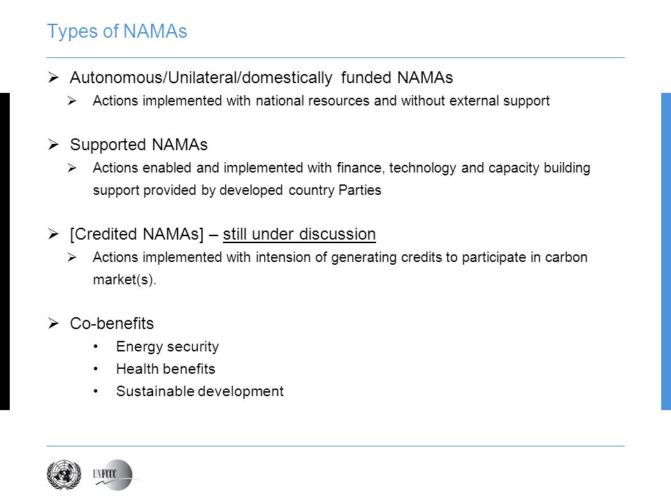 Types of NAMAs Autonomous/Unilateral/domestically funded NAMAs Actions implemented with national resources and without external support Supported NAMAs Actions enabled and implemented with finance, technology and capacity building support provided by developed country Parties [Credited NAMAs] – still under discussion Actions implemented with intension of generating credits to participate in carbon market(s).