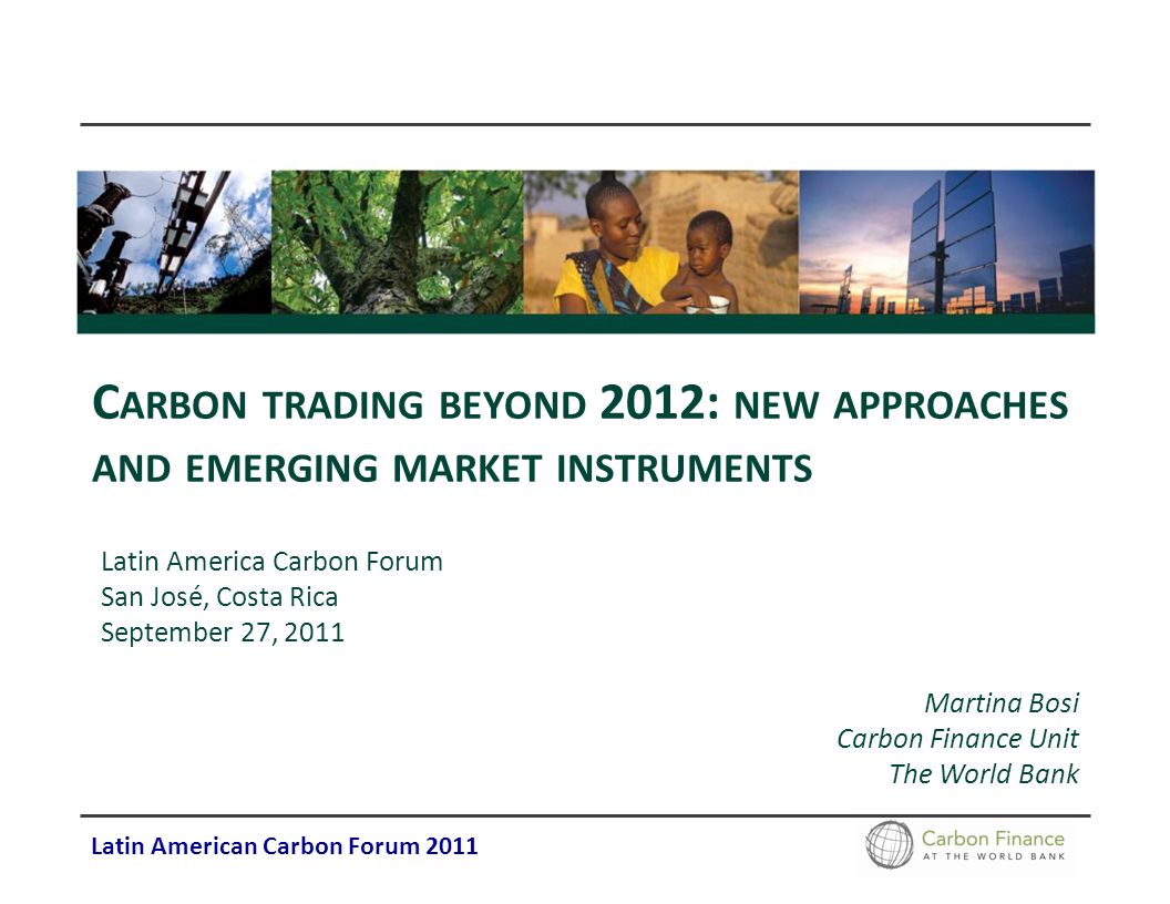 Latin American Carbon Forum 2011 C ARBON TRADING BEYOND 2012: NEW APPROACHES AND EMERGING MARKET INSTRUMENTS Latin America Carbon Forum San José, Costa Rica September 27, 2011 Martina Bosi Carbon Finance Unit The World Bank
