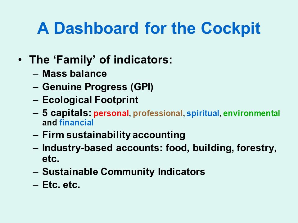 A Dashboard for the Cockpit The Family of indicators: –Mass balance –Genuine Progress (GPI) –Ecological Footprint –5 capitals: personal, professional, spiritual, environmental and financial –Firm sustainability accounting –Industry-based accounts: food, building, forestry, etc.