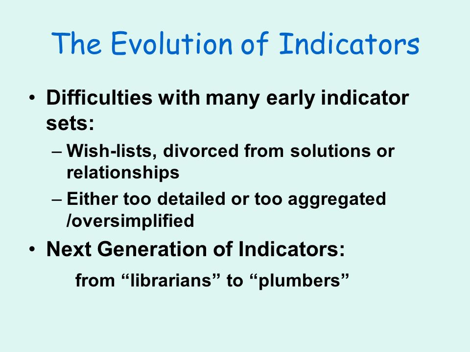 The Evolution of Indicators Difficulties with many early indicator sets: –Wish-lists, divorced from solutions or relationships –Either too detailed or too aggregated /oversimplified Next Generation of Indicators: from librarians to plumbers