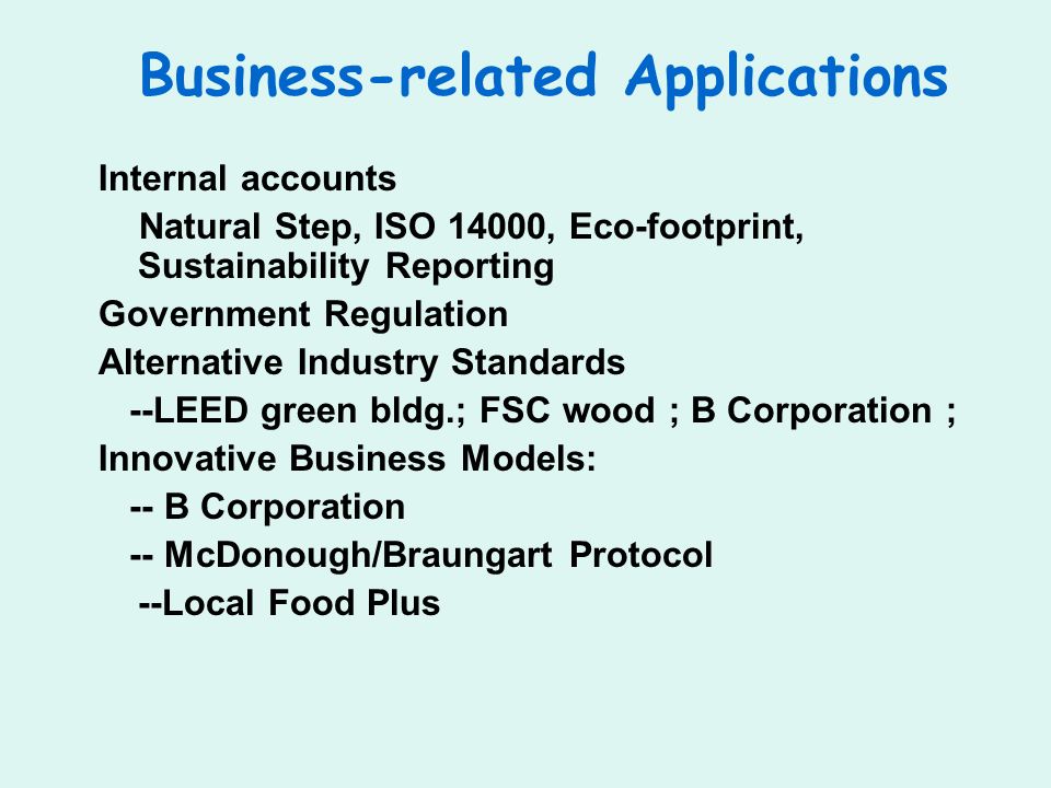 Business-related Applications Internal accounts Natural Step, ISO 14000, Eco-footprint, Sustainability Reporting Government Regulation Alternative Industry Standards --LEED green bldg.; FSC wood ; B Corporation ; Innovative Business Models: -- B Corporation -- McDonough/Braungart Protocol --Local Food Plus