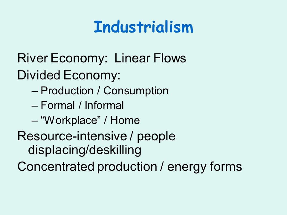 Industrialism River Economy: Linear Flows Divided Economy: –Production / Consumption –Formal / Informal –Workplace / Home Resource-intensive / people displacing/deskilling Concentrated production / energy forms