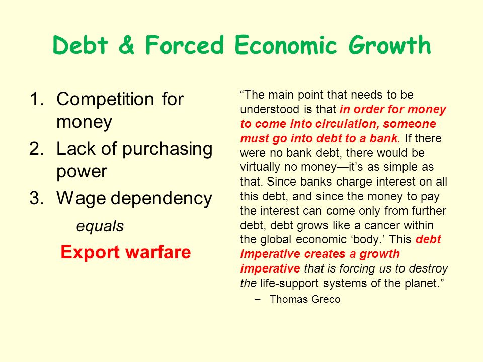 Debt & Forced Economic Growth 1.Competition for money 2.Lack of purchasing power 3.Wage dependency equals Export warfare The main point that needs to be understood is that in order for money to come into circulation, someone must go into debt to a bank.