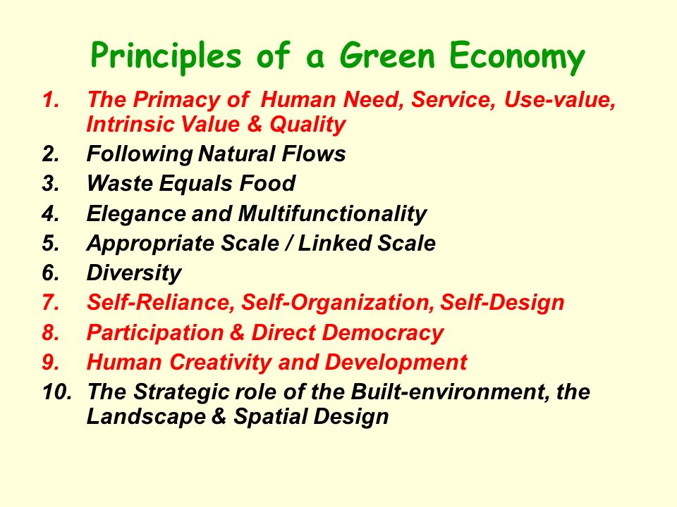 Principles of a Green Economy 1.The Primacy of Human Need, Service, Use-value, Intrinsic Value & Quality 2.Following Natural Flows 3.Waste Equals Food 4.Elegance and Multifunctionality 5.Appropriate Scale / Linked Scale 6.Diversity 7.Self-Reliance, Self-Organization, Self-Design 8.Participation & Direct Democracy 9.Human Creativity and Development 10.The Strategic role of the Built-environment, the Landscape & Spatial Design