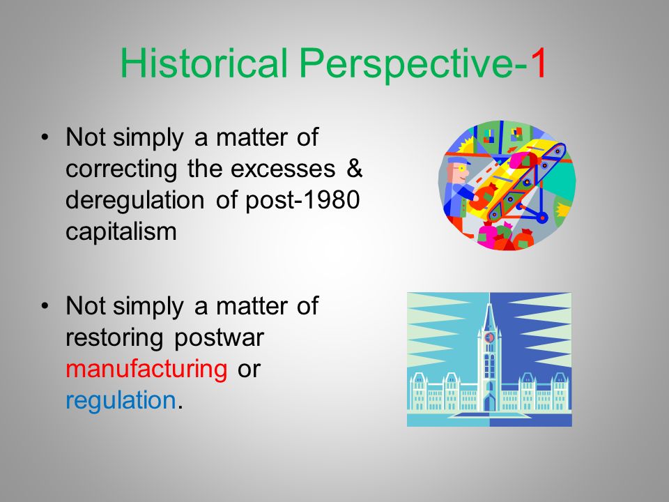 Historical Perspective-1 Not simply a matter of correcting the excesses & deregulation of post-1980 capitalism Not simply a matter of restoring postwar manufacturing or regulation.