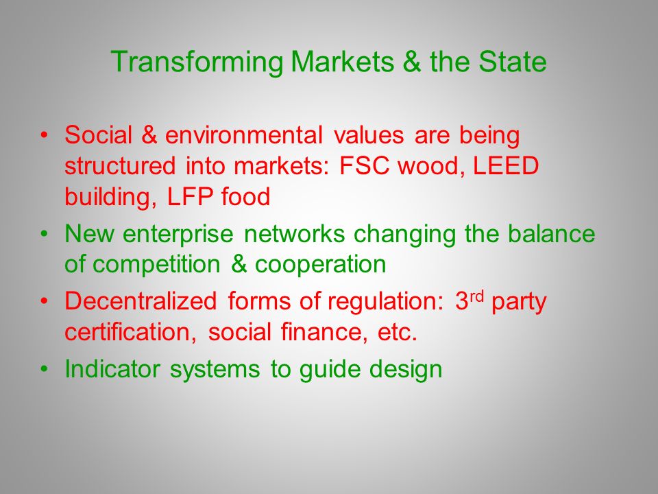 Transforming Markets & the State Social & environmental values are being structured into markets: FSC wood, LEED building, LFP food New enterprise networks changing the balance of competition & cooperation Decentralized forms of regulation: 3 rd party certification, social finance, etc.