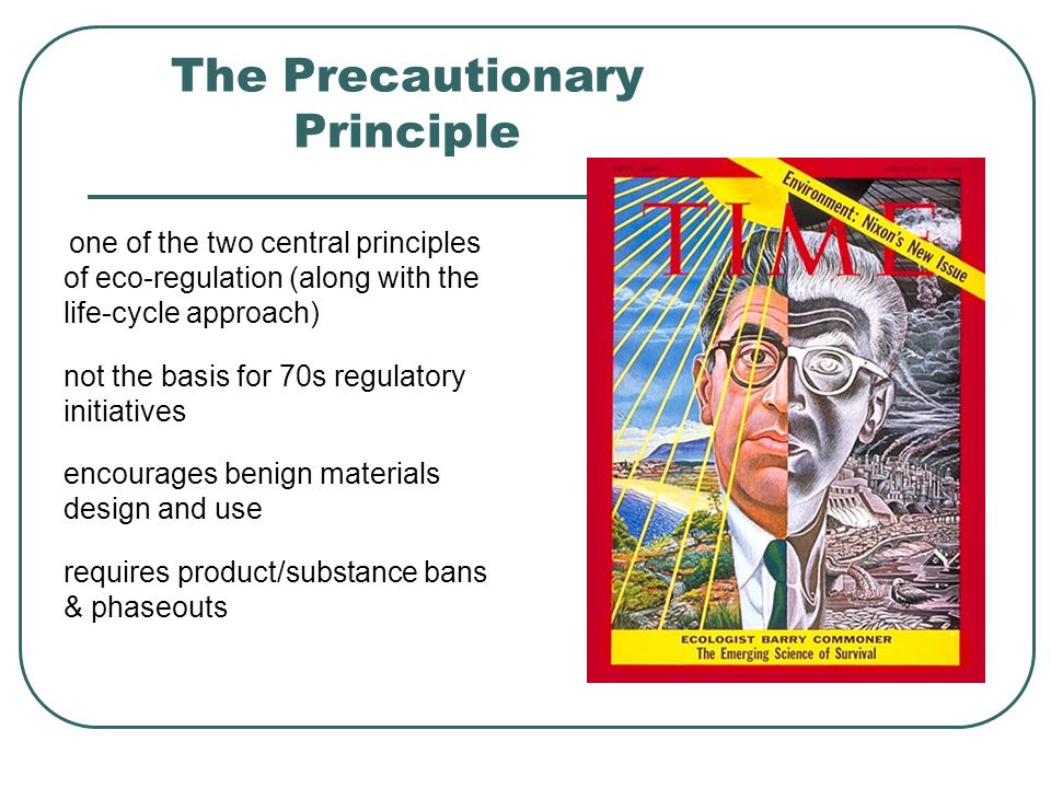 The Precautionary Principle one of the two central principles of eco-regulation (along with the life-cycle approach) not the basis for 70s regulatory initiatives encourages benign materials design and use requires product/substance bans & phaseouts