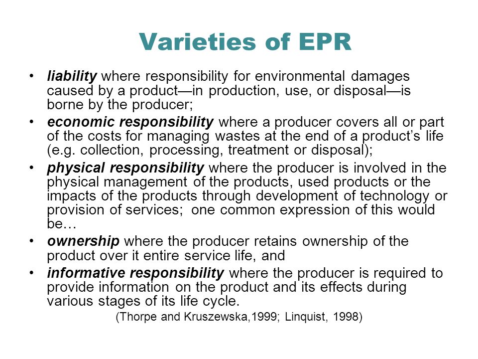 Varieties of EPR liability where responsibility for environmental damages caused by a productin production, use, or disposalis borne by the producer; economic responsibility where a producer covers all or part of the costs for managing wastes at the end of a products life (e.g.