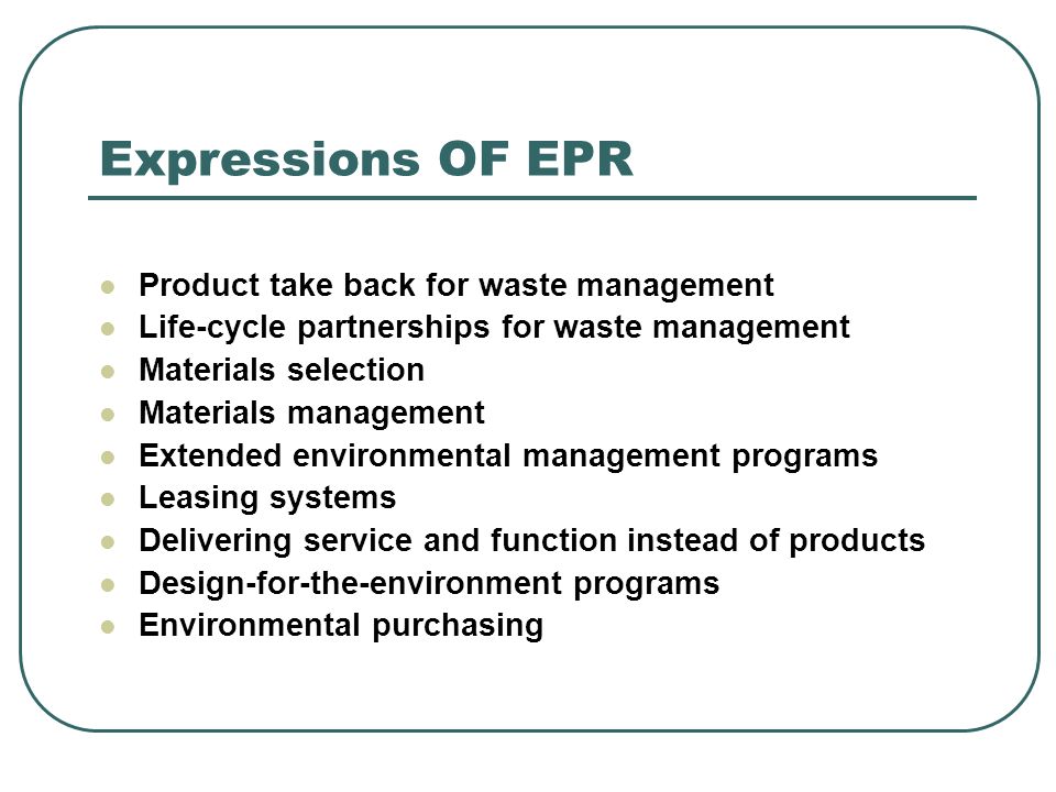 Expressions OF EPR Product take back for waste management Life-cycle partnerships for waste management Materials selection Materials management Extended environmental management programs Leasing systems Delivering service and function instead of products Design-for-the-environment programs Environmental purchasing