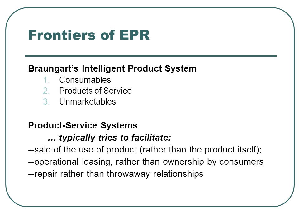 Frontiers of EPR Braungarts Intelligent Product System 1.Consumables 2.Products of Service 3.Unmarketables Product-Service Systems … typically tries to facilitate: --sale of the use of product (rather than the product itself); --operational leasing, rather than ownership by consumers --repair rather than throwaway relationships