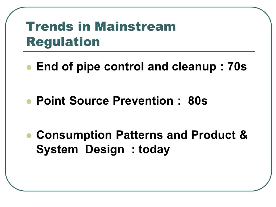 Trends in Mainstream Regulation End of pipe control and cleanup : 70s Point Source Prevention : 80s Consumption Patterns and Product & System Design : today