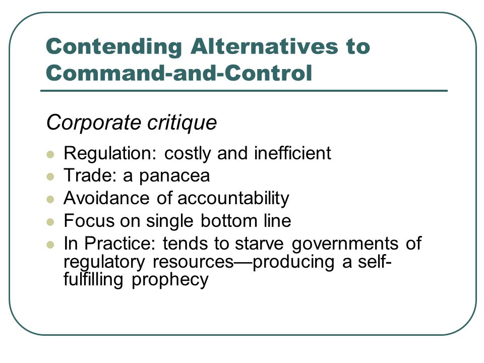Contending Alternatives to Command-and-Control Corporate critique Regulation: costly and inefficient Trade: a panacea Avoidance of accountability Focus on single bottom line In Practice: tends to starve governments of regulatory resourcesproducing a self- fulfilling prophecy