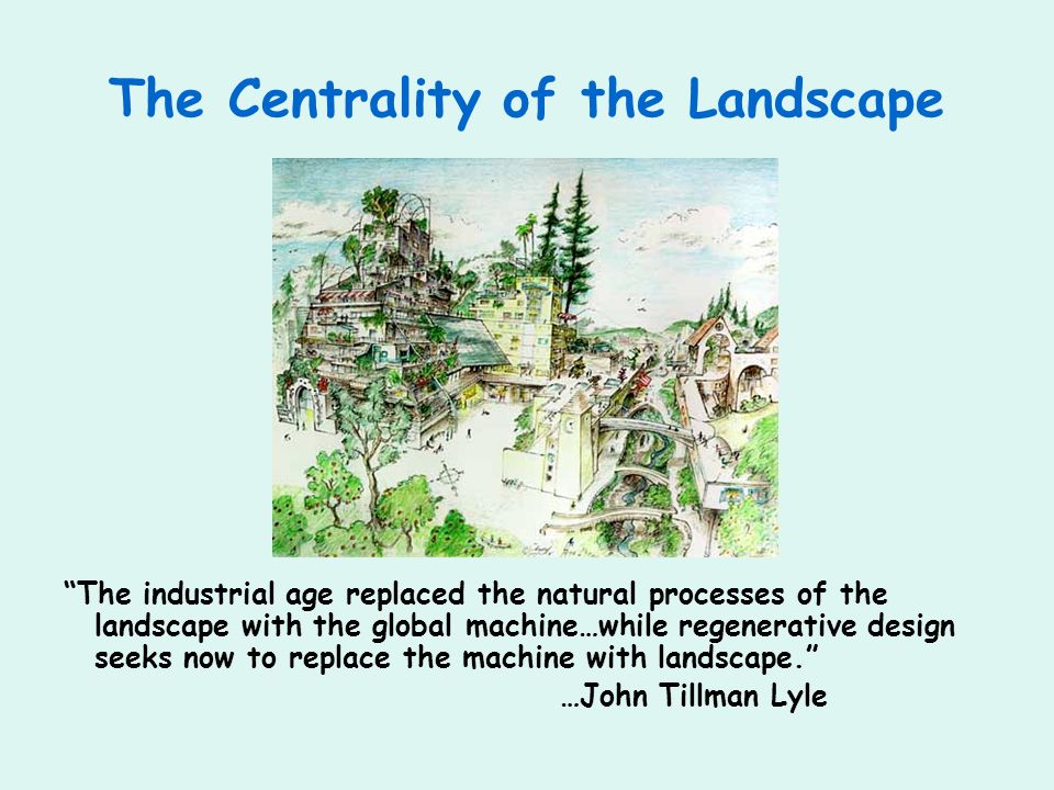 The Centrality of the Landscape The industrial age replaced the natural processes of the landscape with the global machine…while regenerative design seeks now to replace the machine with landscape.