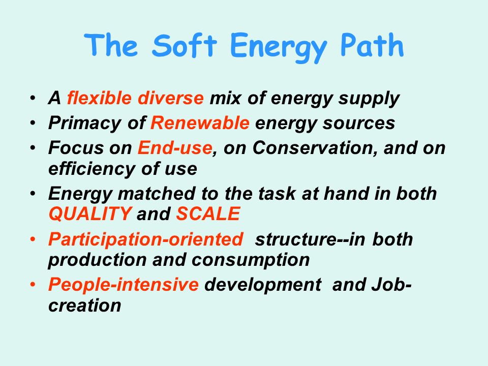 The Soft Energy Path A flexible diverse mix of energy supply Primacy of Renewable energy sources Focus on End-use, on Conservation, and on efficiency of use Energy matched to the task at hand in both QUALITY and SCALE Participation-oriented structure--in both production and consumption People-intensive development and Job- creation