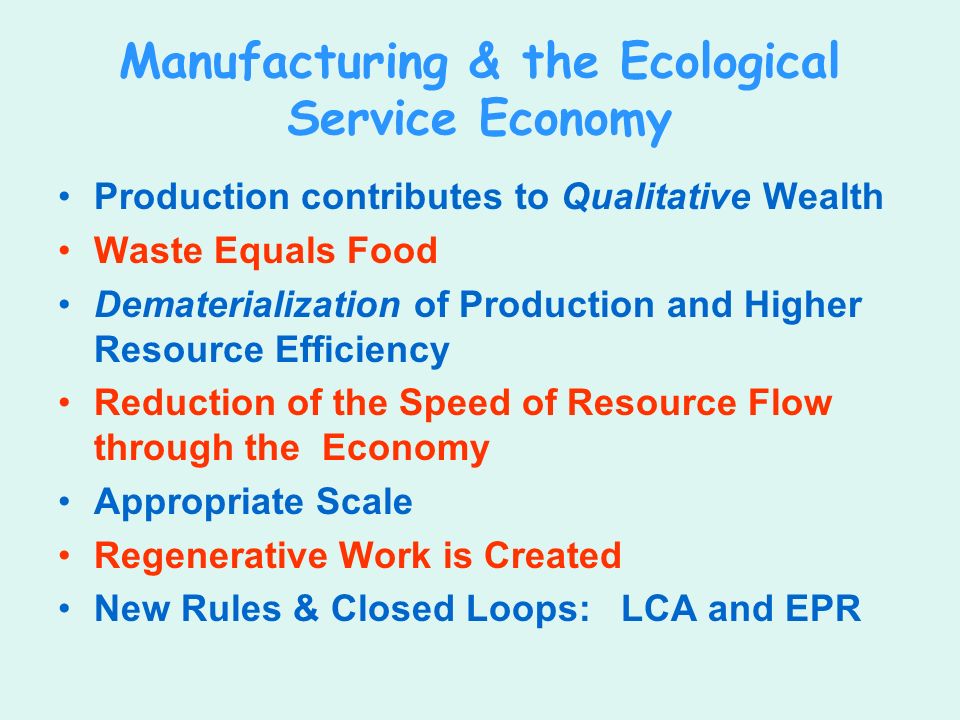 Manufacturing & the Ecological Service Economy Production contributes to Qualitative Wealth Waste Equals Food Dematerialization of Production and Higher Resource Efficiency Reduction of the Speed of Resource Flow through the Economy Appropriate Scale Regenerative Work is Created New Rules & Closed Loops: LCA and EPR
