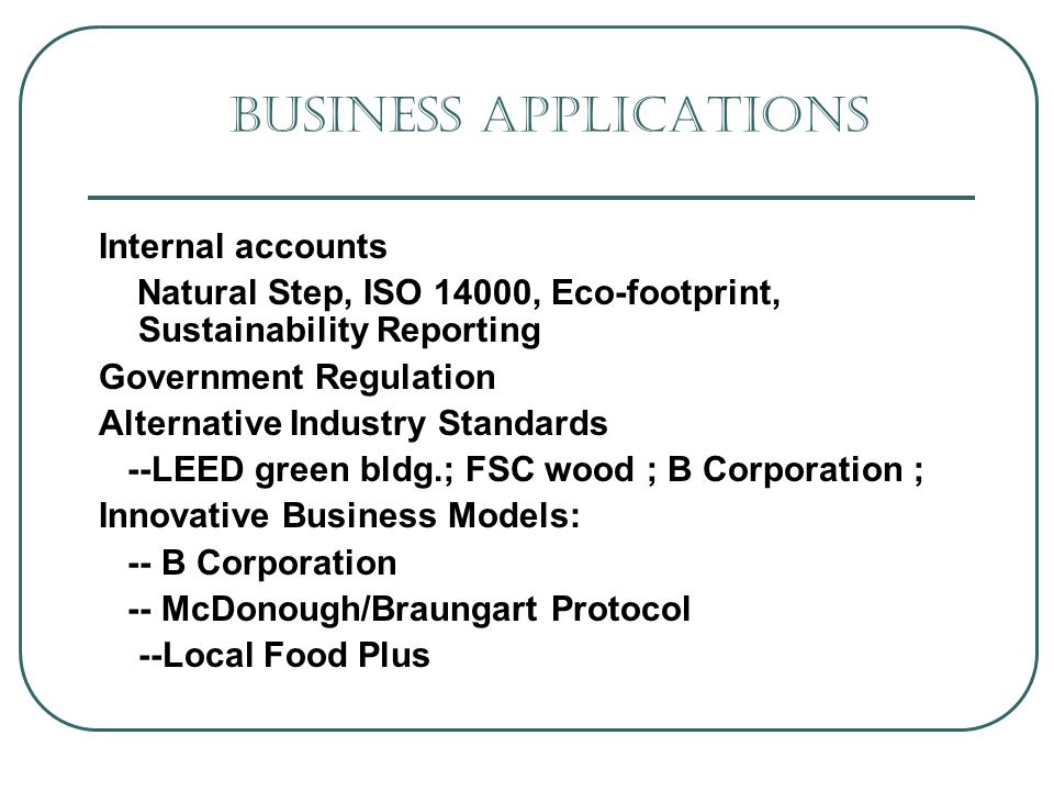 Business Applications Internal accounts Natural Step, ISO 14000, Eco-footprint, Sustainability Reporting Government Regulation Alternative Industry Standards --LEED green bldg.; FSC wood ; B Corporation ; Innovative Business Models: -- B Corporation -- McDonough/Braungart Protocol --Local Food Plus