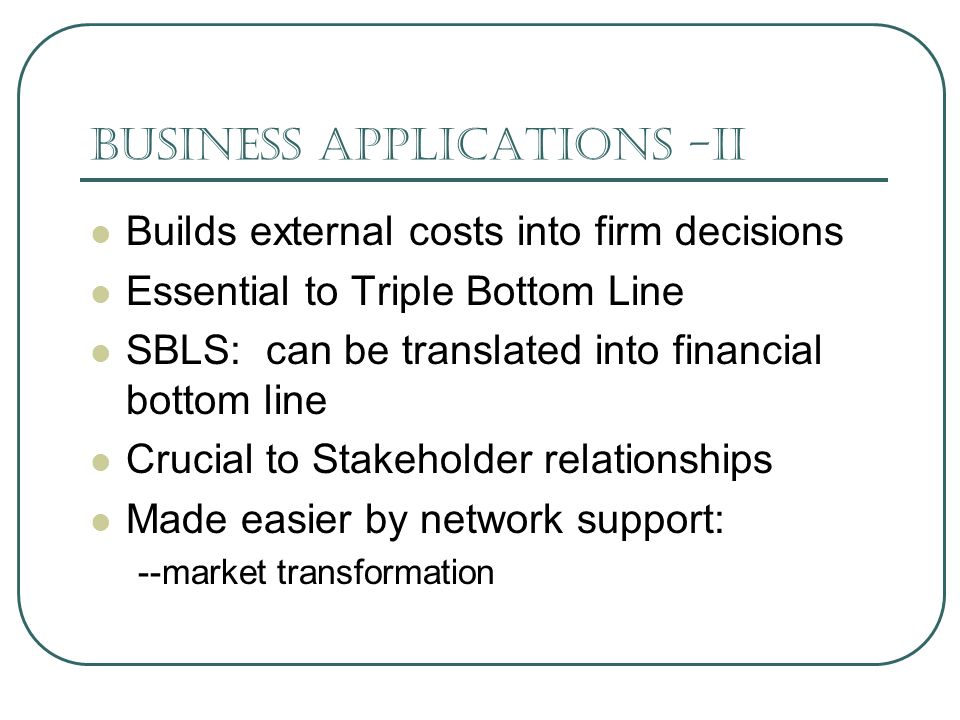 Business Applications -II Builds external costs into firm decisions Essential to Triple Bottom Line SBLS: can be translated into financial bottom line Crucial to Stakeholder relationships Made easier by network support: --market transformation