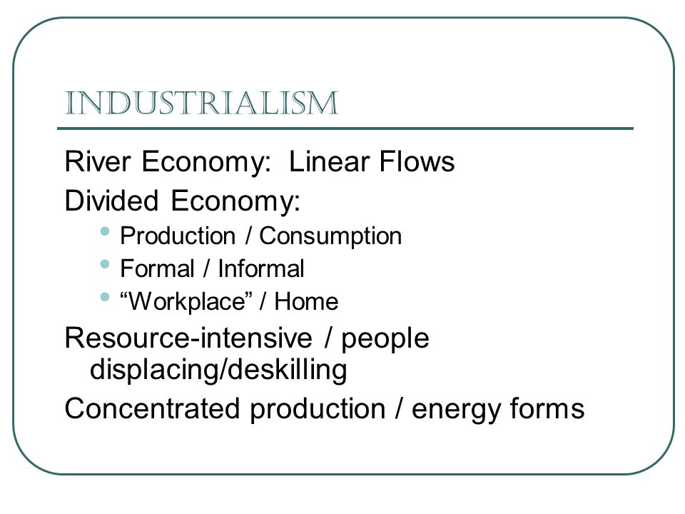 Industrialism River Economy: Linear Flows Divided Economy: Production / Consumption Formal / Informal Workplace / Home Resource-intensive / people displacing/deskilling Concentrated production / energy forms