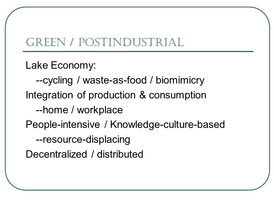Green / Postindustrial Lake Economy: --cycling / waste-as-food / biomimicry Integration of production & consumption --home / workplace People-intensive / Knowledge-culture-based --resource-displacing Decentralized / distributed
