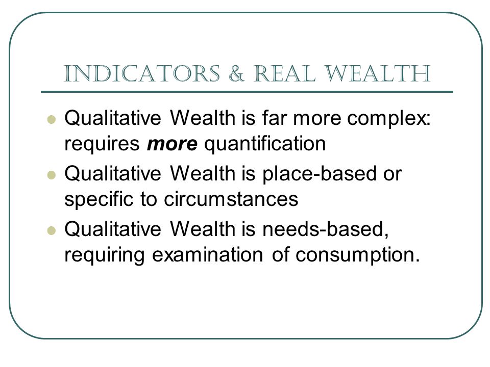 Indicators & real wealth Qualitative Wealth is far more complex: requires more quantification Qualitative Wealth is place-based or specific to circumstances Qualitative Wealth is needs-based, requiring examination of consumption.
