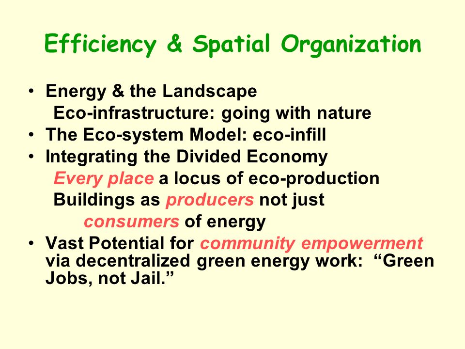 Efficiency & Spatial Organization Energy & the Landscape Eco-infrastructure: going with nature The Eco-system Model: eco-infill Integrating the Divided Economy Every place a locus of eco-production Buildings as producers not just consumers of energy Vast Potential for community empowerment via decentralized green energy work: Green Jobs, not Jail.
