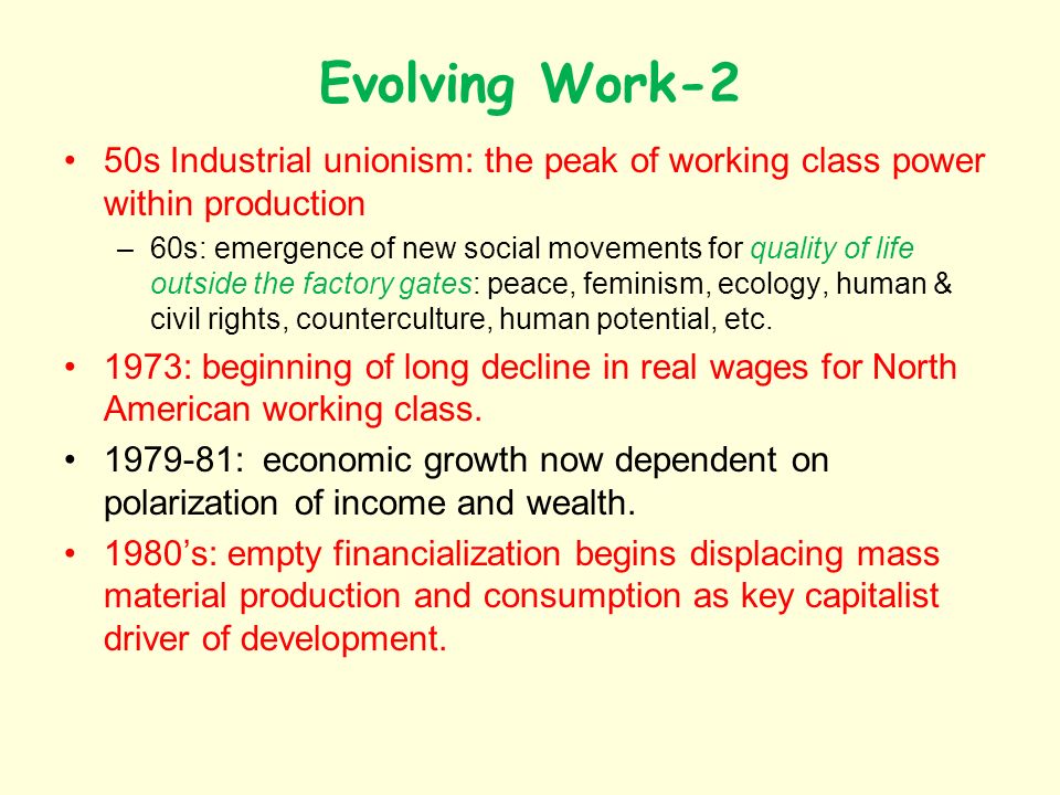 Evolving Work-2 50s Industrial unionism: the peak of working class power within production –60s: emergence of new social movements for quality of life outside the factory gates: peace, feminism, ecology, human & civil rights, counterculture, human potential, etc.
