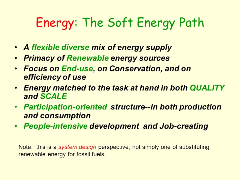 Energy: The Soft Energy Path A flexible diverse mix of energy supply Primacy of Renewable energy sources Focus on End-use, on Conservation, and on efficiency of use Energy matched to the task at hand in both QUALITY and SCALE Participation-oriented structure--in both production and consumption People-intensive development and Job-creating Note: this is a system design perspective, not simply one of substituting renewable energy for fossil fuels.