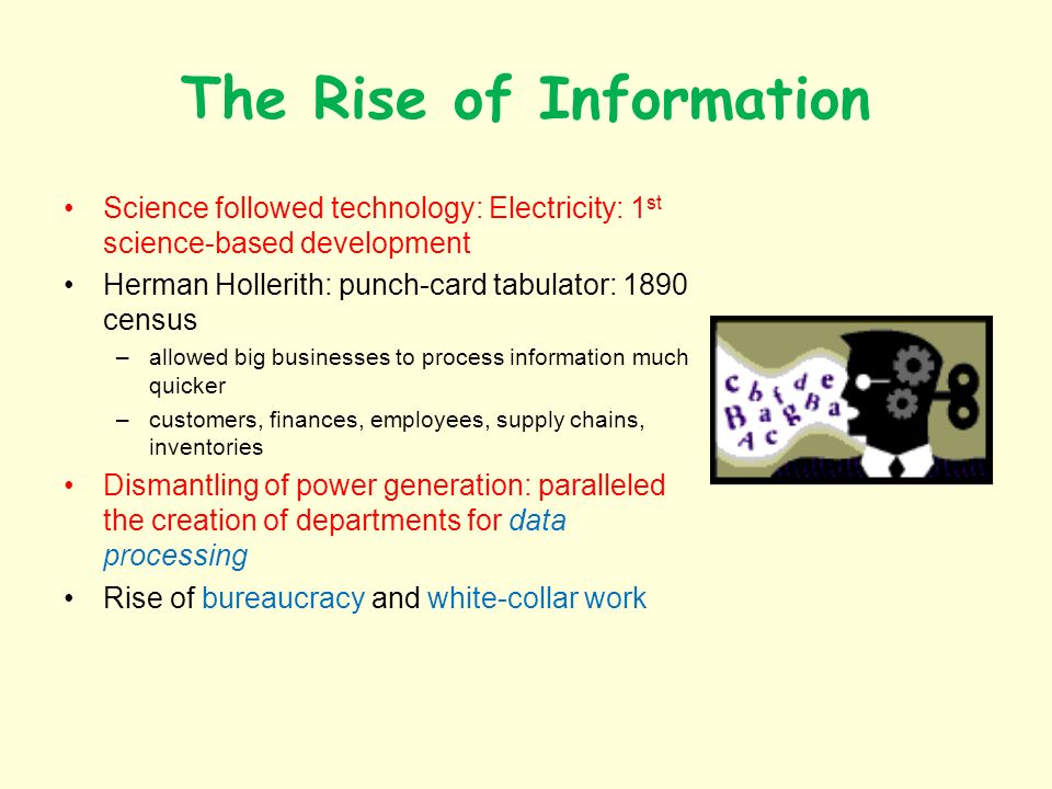 The Rise of Information Science followed technology: Electricity: 1 st science-based development Herman Hollerith: punch-card tabulator: 1890 census –allowed big businesses to process information much quicker –customers, finances, employees, supply chains, inventories Dismantling of power generation: paralleled the creation of departments for data processing Rise of bureaucracy and white-collar work