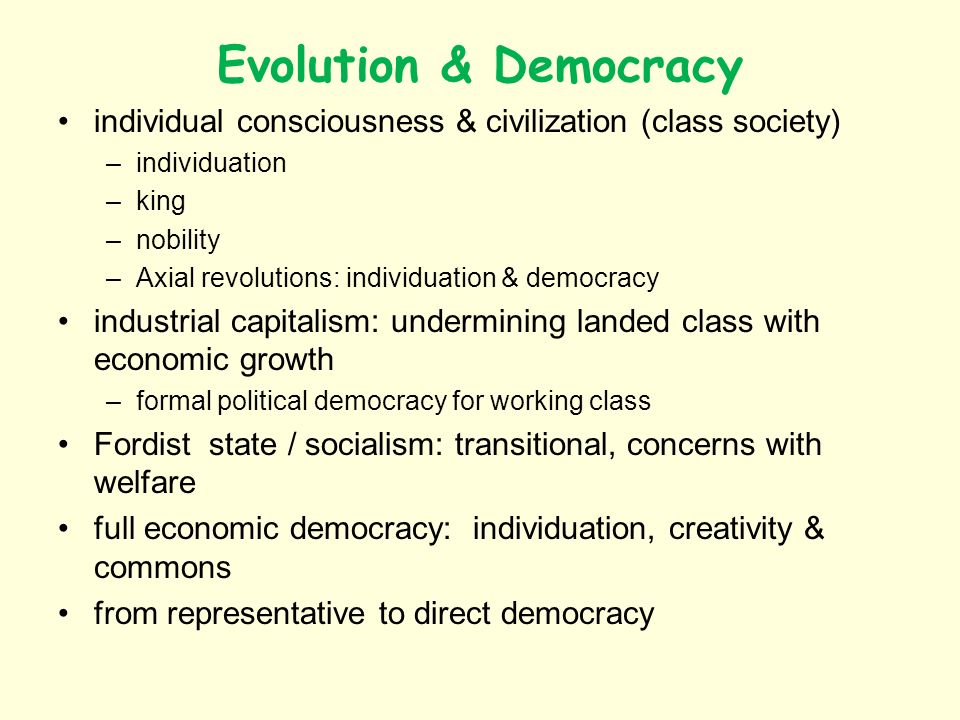 Evolution & Democracy individual consciousness & civilization (class society) –individuation –king –nobility –Axial revolutions: individuation & democracy industrial capitalism: undermining landed class with economic growth –formal political democracy for working class Fordist state / socialism: transitional, concerns with welfare full economic democracy: individuation, creativity & commons from representative to direct democracy