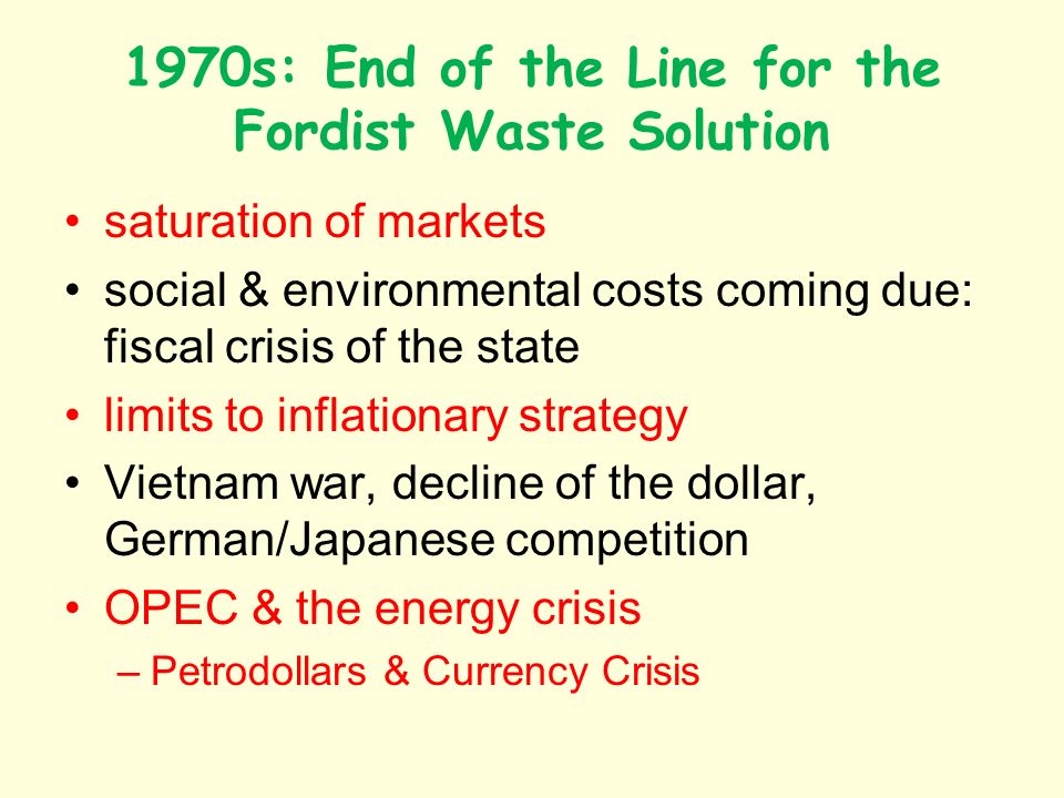 1970s: End of the Line for the Fordist Waste Solution saturation of markets social & environmental costs coming due: fiscal crisis of the state limits to inflationary strategy Vietnam war, decline of the dollar, German/Japanese competition OPEC & the energy crisis –Petrodollars & Currency Crisis