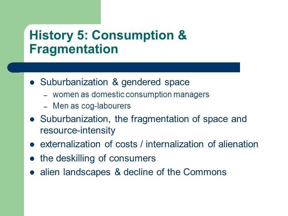 History 5: Consumption & Fragmentation Suburbanization & gendered space – women as domestic consumption managers – Men as cog-labourers Suburbanization, the fragmentation of space and resource-intensity externalization of costs / internalization of alienation the deskilling of consumers alien landscapes & decline of the Commons