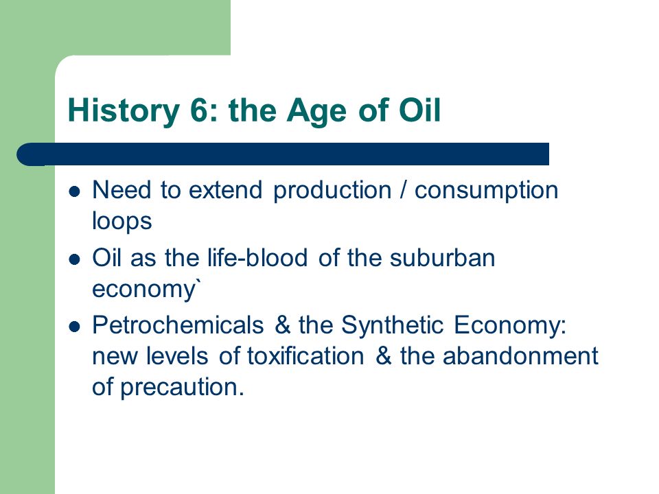 History 6: the Age of Oil Need to extend production / consumption loops Oil as the life-blood of the suburban economy` Petrochemicals & the Synthetic Economy: new levels of toxification & the abandonment of precaution.