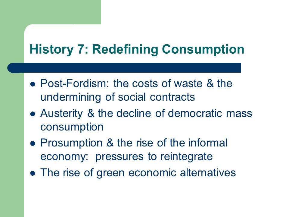 History 7: Redefining Consumption Post-Fordism: the costs of waste & the undermining of social contracts Austerity & the decline of democratic mass consumption Prosumption & the rise of the informal economy: pressures to reintegrate The rise of green economic alternatives