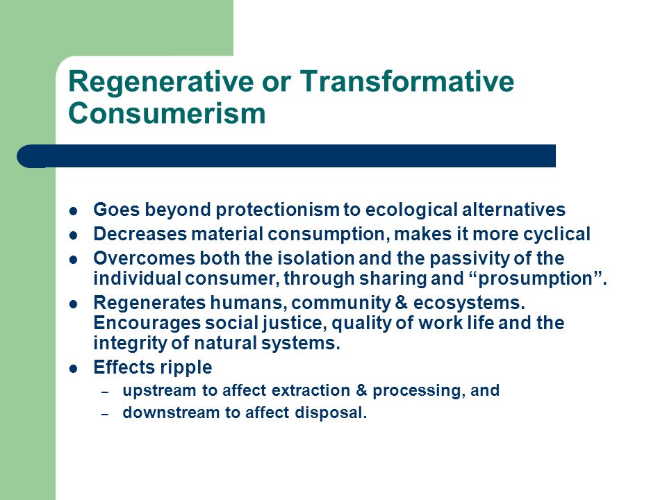 Regenerative or Transformative Consumerism Goes beyond protectionism to ecological alternatives Decreases material consumption, makes it more cyclical Overcomes both the isolation and the passivity of the individual consumer, through sharing and prosumption.